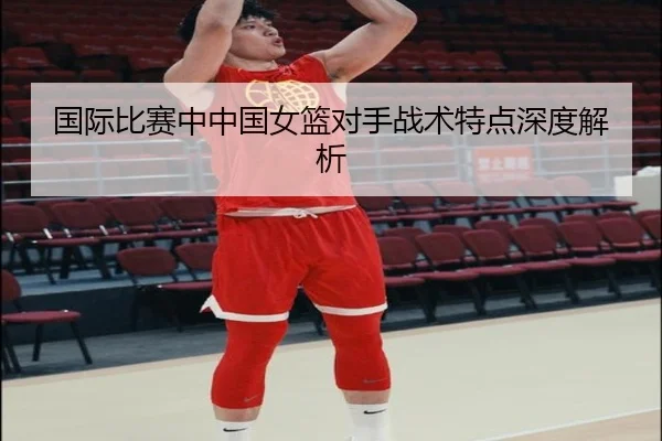 国际比赛中中国女篮对手战术特点深度解析